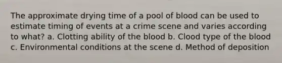 The approximate drying time of a pool of blood can be used to estimate timing of events at a crime scene and varies according to what? a. Clotting ability of the blood b. Clood type of the blood c. Environmental conditions at the scene d. Method of deposition