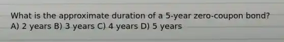 What is the approximate duration of a 5-year zero-coupon bond? A) 2 years B) 3 years C) 4 years D) 5 years