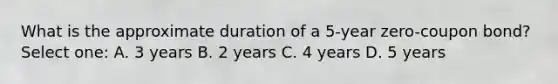 What is the approximate duration of a 5-year zero-coupon bond? Select one: A. 3 years B. 2 years C. 4 years D. 5 years