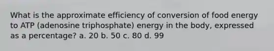 What is the approximate efficiency of conversion of food energy to ATP (adenosine triphosphate) energy in the body, expressed as a percentage? a. 20 b. 50 c. 80 d. 99