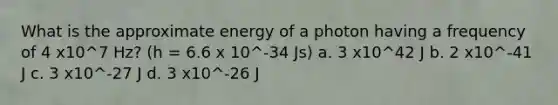 What is the approximate energy of a photon having a frequency of 4 x10^7 Hz? (h = 6.6 x 10^-34 Js) a. 3 x10^42 J b. 2 x10^-41 J c. 3 x10^-27 J d. 3 x10^-26 J