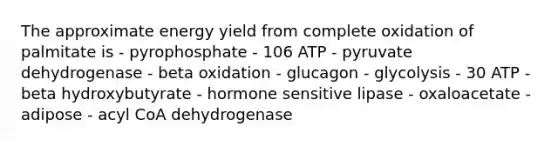 The approximate energy yield from complete oxidation of palmitate is - pyrophosphate - 106 ATP - pyruvate dehydrogenase - beta oxidation - glucagon - glycolysis - 30 ATP - beta hydroxybutyrate - hormone sensitive lipase - oxaloacetate - adipose - acyl CoA dehydrogenase