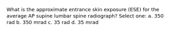 What is the approximate entrance skin exposure (ESE) for the average AP supine lumbar spine radiograph? Select one: a. 350 rad b. 350 mrad c. 35 rad d. 35 mrad