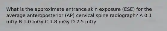 What is the approximate entrance skin exposure (ESE) for the average anteroposterior (AP) cervical spine radiograph? A 0.1 mGy B 1.0 mGy C 1.8 mGy D 2.5 mGy