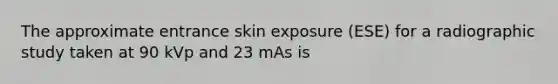 The approximate entrance skin exposure (ESE) for a radiographic study taken at 90 kVp and 23 mAs is