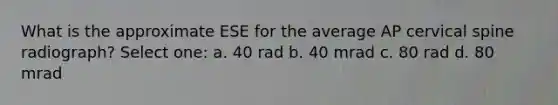 What is the approximate ESE for the average AP cervical spine radiograph? Select one: a. 40 rad b. 40 mrad c. 80 rad d. 80 mrad