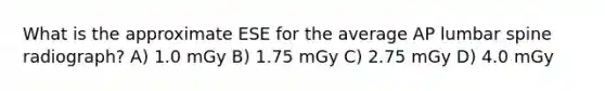 What is the approximate ESE for the average AP lumbar spine radiograph? A) 1.0 mGy B) 1.75 mGy C) 2.75 mGy D) 4.0 mGy