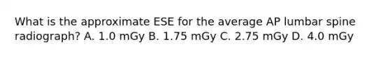 What is the approximate ESE for the average AP lumbar spine radiograph? A. 1.0 mGy B. 1.75 mGy C. 2.75 mGy D. 4.0 mGy