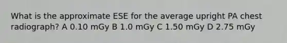 What is the approximate ESE for the average upright PA chest radiograph? A 0.10 mGy B 1.0 mGy C 1.50 mGy D 2.75 mGy