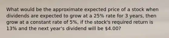 What would be the approximate expected price of a stock when dividends are expected to grow at a 25% rate for 3 years, then grow at a constant rate of 5%, if the stock's required return is 13% and the next year's dividend will be 4.00?