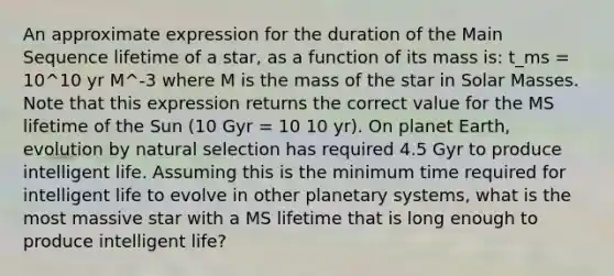 An approximate expression for the duration of the Main Sequence lifetime of a star, as a function of its mass is: t_ms = 10^10 yr M^-3 where M is the mass of the star in Solar Masses. Note that this expression returns the correct value for the MS lifetime of the Sun (10 Gyr = 10 10 yr). On planet Earth, evolution by natural selection has required 4.5 Gyr to produce intelligent life. Assuming this is the minimum time required for intelligent life to evolve in other planetary systems, what is the most massive star with a MS lifetime that is long enough to produce intelligent life?