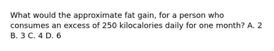 What would the approximate fat gain, for a person who consumes an excess of 250 kilocalories daily for one month? A. 2 B. 3 C. 4 D. 6