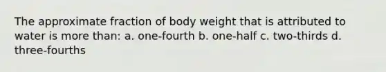 The approximate fraction of body weight that is attributed to water is <a href='https://www.questionai.com/knowledge/keWHlEPx42-more-than' class='anchor-knowledge'>more than</a>: a. one-fourth b. one-half c. two-thirds d. three-fourths