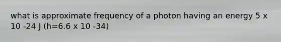 what is approximate frequency of a photon having an energy 5 x 10 -24 J (h=6.6 x 10 -34)