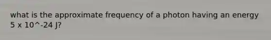 what is the approximate frequency of a photon having an energy 5 x 10^-24 J?