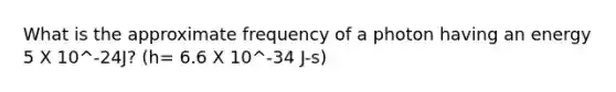 What is the approximate frequency of a photon having an energy 5 X 10^-24J? (h= 6.6 X 10^-34 J-s)