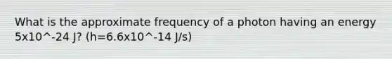 What is the approximate frequency of a photon having an energy 5x10^-24 J? (h=6.6x10^-14 J/s)