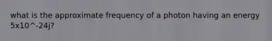 what is the approximate frequency of a photon having an energy 5x10^-24j?