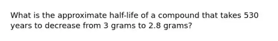 What is the approximate half-life of a compound that takes 530 years to decrease from 3 grams to 2.8 grams?