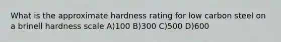 What is the approximate hardness rating for low carbon steel on a brinell hardness scale A)100 B)300 C)500 D)600