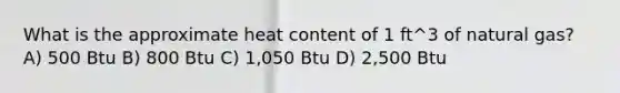 What is the approximate heat content of 1 ft^3 of natural gas? A) 500 Btu B) 800 Btu C) 1,050 Btu D) 2,500 Btu