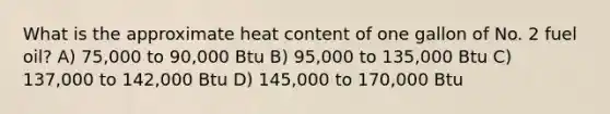 What is the approximate heat content of one gallon of No. 2 fuel oil? A) 75,000 to 90,000 Btu B) 95,000 to 135,000 Btu C) 137,000 to 142,000 Btu D) 145,000 to 170,000 Btu