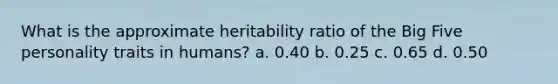 What is the approximate heritability ratio of the Big Five personality traits in humans? a. 0.40 b. 0.25 c. 0.65 d. 0.50