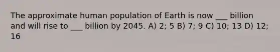 The approximate human population of Earth is now ___ billion and will rise to ___ billion by 2045. A) 2; 5 B) 7; 9 C) 10; 13 D) 12; 16