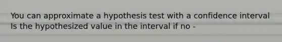 You can approximate a hypothesis test with a confidence interval Is the hypothesized value in the interval if no -