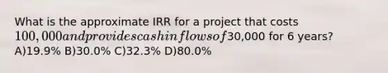 What is the approximate IRR for a project that costs 100,000 and provides cash inflows of30,000 for 6 years? A)19.9% B)30.0% C)32.3% D)80.0%