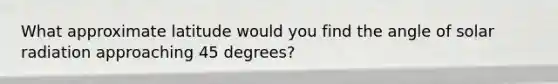 What approximate latitude would you find the angle of solar radiation approaching 45 degrees?