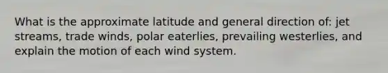 What is the approximate latitude and general direction of: jet streams, trade winds, polar eaterlies, prevailing westerlies, and explain the motion of each wind system.