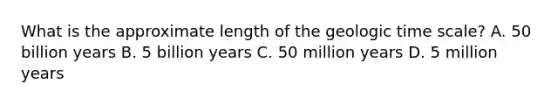 What is the approximate length of the geologic time scale? A. 50 billion years B. 5 billion years C. 50 million years D. 5 million years