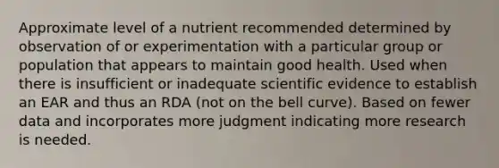 Approximate level of a nutrient recommended determined by observation of or experimentation with a particular group or population that appears to maintain good health. Used when there is insufficient or inadequate scientific evidence to establish an EAR and thus an RDA (not on the bell curve). Based on fewer data and incorporates more judgment indicating more research is needed.