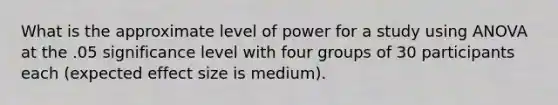 What is the approximate level of power for a study using ANOVA at the .05 significance level with four groups of 30 participants each (expected effect size is medium).