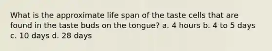 What is the approximate life span of the taste cells that are found in the taste buds on the tongue? a. 4 hours b. 4 to 5 days c. 10 days d. 28 days