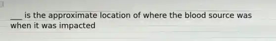 ___ is the approximate location of where the blood source was when it was impacted