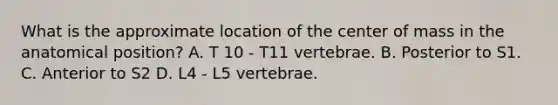 What is the approximate location of the center of mass in the anatomical position? A. T 10 - T11 vertebrae. B. Posterior to S1. C. Anterior to S2 D. L4 - L5 vertebrae.