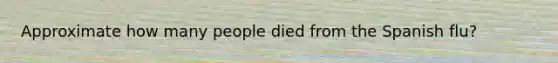 Approximate how many people died from the Spanish flu?