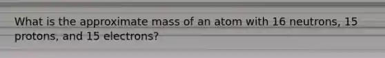 What is the approximate mass of an atom with 16 neutrons, 15 protons, and 15 electrons?