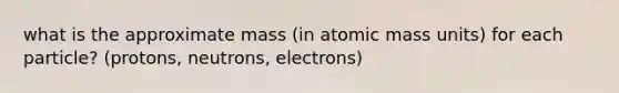 what is the approximate mass (in atomic mass units) for each particle? (protons, neutrons, electrons)