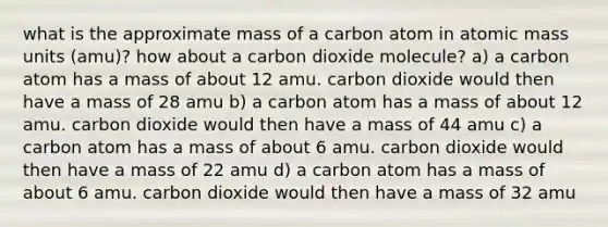 what is the approximate mass of a carbon atom in atomic mass units (amu)? how about a carbon dioxide molecule? a) a carbon atom has a mass of about 12 amu. carbon dioxide would then have a mass of 28 amu b) a carbon atom has a mass of about 12 amu. carbon dioxide would then have a mass of 44 amu c) a carbon atom has a mass of about 6 amu. carbon dioxide would then have a mass of 22 amu d) a carbon atom has a mass of about 6 amu. carbon dioxide would then have a mass of 32 amu