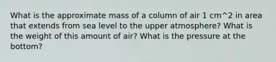 What is the approximate mass of a column of air 1 cm^2 in area that extends from sea level to the upper atmosphere? What is the weight of this amount of air? What is the pressure at the bottom?