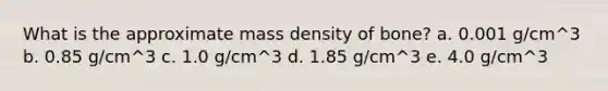 What is the approximate mass density of bone? a. 0.001 g/cm^3 b. 0.85 g/cm^3 c. 1.0 g/cm^3 d. 1.85 g/cm^3 e. 4.0 g/cm^3