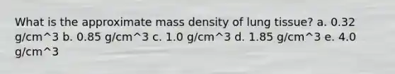 What is the approximate mass density of lung tissue? a. 0.32 g/cm^3 b. 0.85 g/cm^3 c. 1.0 g/cm^3 d. 1.85 g/cm^3 e. 4.0 g/cm^3