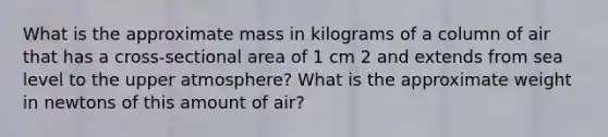 What is the approximate mass in kilograms of a column of air that has a cross-sectional area of 1 cm 2 and extends from sea level to the upper atmosphere? What is the approximate weight in newtons of this amount of air?