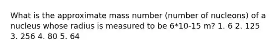 What is the approximate mass number (number of nucleons) of a nucleus whose radius is measured to be 6*10-15 m? 1. 6 2. 125 3. 256 4. 80 5. 64