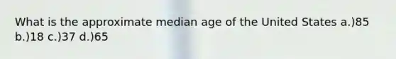 What is the approximate median age of the United States a.)85 b.)18 c.)37 d.)65