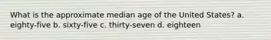 What is the approximate median age of the United States? a. eighty-five b. sixty-five c. thirty-seven d. eighteen