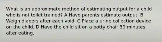 What is an approximate method of estimating output for a child who is not toilet trained? A Have parents estimate output. B Weigh diapers after each void. C Place a urine collection device on the child. D Have the child sit on a potty chair 30 minutes after eating.